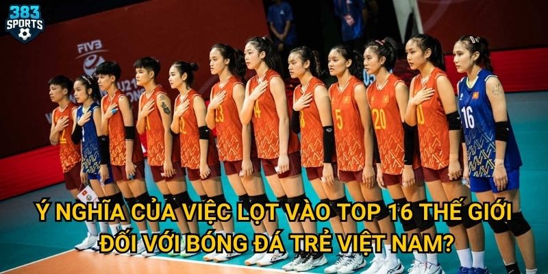 Ý nghĩa của việc lọt vào top 16 thế giới đối với bóng đá trẻ Việt Nam?
